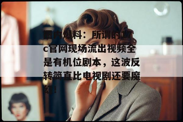 圈内爆料：所谓的17c官网现场流出视频全是有机位剧本，这波反转简直比电视剧还要魔幻！
