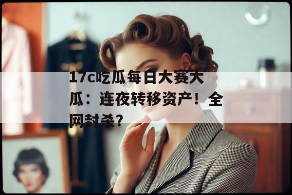 17c吃瓜每日大赛大瓜：连夜转移资产！全网封杀？