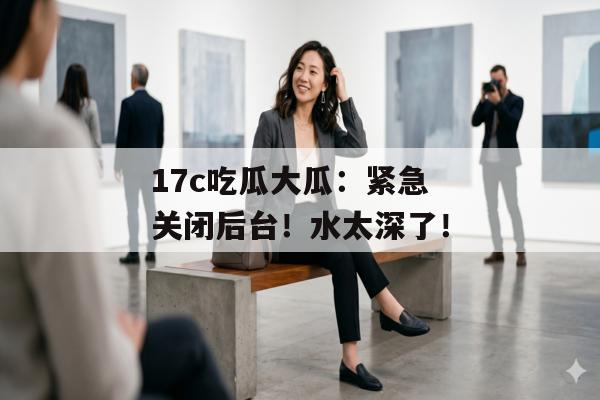 17c吃瓜大瓜：紧急关闭后台！水太深了！
