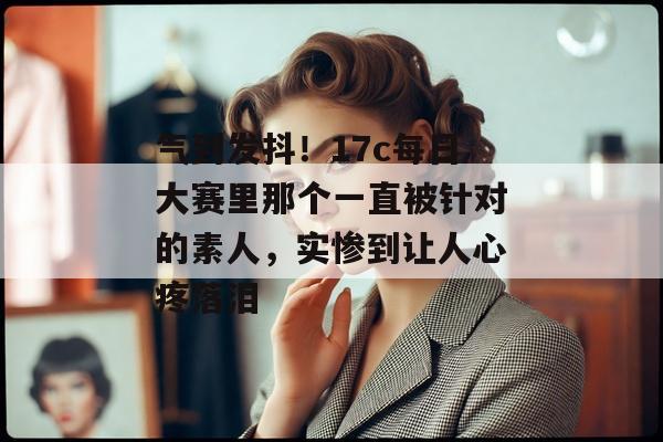 气到发抖！17c每日大赛里那个一直被针对的素人，实惨到让人心疼落泪