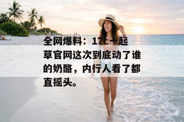 全网爆料：17c一起草官网这次到底动了谁的奶酪，内行人看了都直摇头。