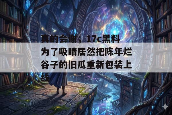 真的会谢，17c黑料为了吸睛居然把陈年烂谷子的旧瓜重新包装上线