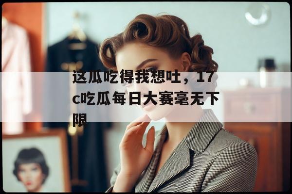 这瓜吃得我想吐，17c吃瓜每日大赛毫无下限