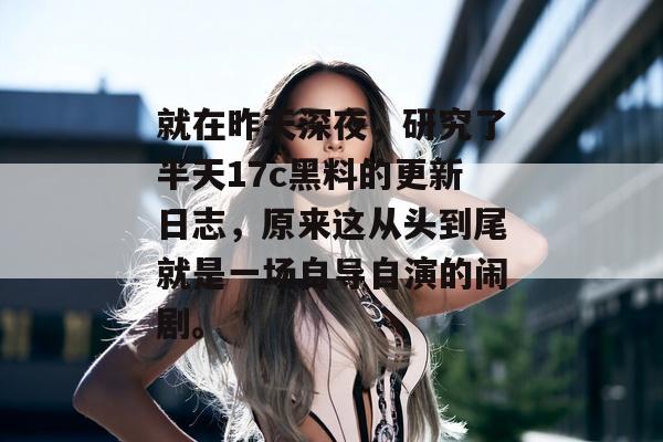 就在昨天深夜，研究了半天17c黑料的更新日志，原来这从头到尾就是一场自导自演的闹剧。
