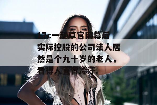 17c一起草官网幕后实际控股的公司法人居然是个九十岁的老人，看得人直冒冷汗。