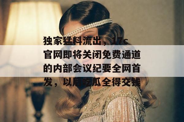 独家猛料流出，17c官网即将关闭免费通道的内部会议纪要全网首发，以后吃瓜全得交钱