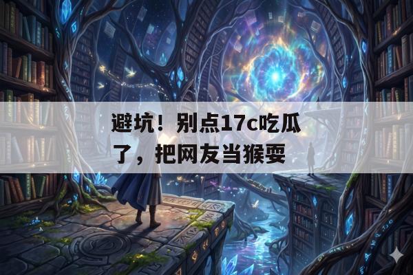 避坑！别点17c吃瓜了，把网友当猴耍