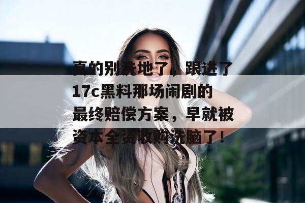 真的别洗地了，跟进了17c黑料那场闹剧的最终赔偿方案，早就被资本全资收购洗脑了！